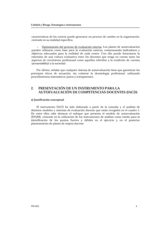 Calidad y Riesgo. Estrategias e instrumentos
PRAXIS 6
características de los centros puede generarse un proceso de cambio en la organización,
centrado en su realidad específica.
− Optimización del proceso de evaluación externa. Los planes de autoevaluación
pueden utilizarse como base para la evaluación externa, consensuando indicadores y
objetivos adecuados para la realidad de cada centro. Con ello puede fomentarse la
extensión de una cultura evaluativa entre los docentes que tenga en cuenta tanto los
aspectos de crecimiento profesional como aquellos referidos a la rendición de cuentas
(accountability) a la sociedad.
Por último, señalar que cualquier sistema de autoevaluación tiene que garantizar los
principios éticos de actuación, sin vulnerar la deontología profesional, utilizando
procedimientos sistemáticos, justos y transparentes.
2. PRESENTACIÓN DE UN INSTRUMENTO PARA LA
AUTOEVALUACIÓN DE COMPETENCIAS DOCENTES (IACD)
a) Justificación conceptual
El instrumento IACD ha sido elaborado a partir de la consulta y el análisis de
distintos modelos y sistemas de evaluación docente que están recogidos en el cuadro 1.
De entre ellos cabe destacar el enfoque que presenta el modelo de autoevaluación
(EFQM), centrado en la utilización de los instrumentos de análisis como medio para la
identificación de los puntos fuertes y débiles en el ejercicio y en el posterior
planteamiento de planes de mejora docente.
 