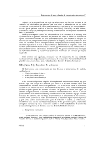 Instrumentos de autoevaluación de competencias docentes en FP
PRAXIS 9
A partir de la adaptación de los aspectos señalados en los distintos modelos se ha
diseñado un instrumento que permite, por una parte, la identificación de un perfil
docente que puede utilizarse como guía para la mejora personal y del equipo docente.
Por otra parte, permite detectar la realidad individual y colectiva y, en este sentido,
puede servir de ayuda para la planificación y el desarrollo de estrategias de mejora en el
ejercicio profesional.
Dado que el objetivo central del instrumento es el de contribuir a la mejora y a la
optimización de la práctica educativa, se pretende, no tanto la obtención de medidas
rígidas y descontextualizadas del nivel de calidad docente, sino más bien la recogida de
información útil para poder establecer propuestas de mejora y desarrollo profesional. Por
tanto, los resultados que se obtengan deberán interpretarse con cautela y referirse a la
situación específica en la que se hayan obtenido. Planteamos la propuesta como una
ayuda al profesorado en el análisis de su función, y para ello es necesario contextualizar y
adaptar el instrumento a la realidad de cada centro. Así, puede constituir una estrategia
de evaluación dinámica y en continua revisión en función de los cambios que vayan
surgiendo.
Para terminar este apartado, mencionar que el instrumento ha sido validado
mediante la técnica de jueces expertos en materia de evaluación y Formación Profesional
y también con un estudio de casos realizado a cinco docentes de Ciclos Formativos
1
.
b) Descripción de las dimensiones del Instrumento
El Instrumento está estructurado en tres bloques o dimensiones de análisis,
clasificadas en:
− Competencias curriculares
− Competencias de gestión
− Competencias colaborativas
Cada bloque configura un conjunto de competencias interrelacionadas que hay que
evaluar bajo una perspectiva holística que justifica la eficacia docente como una
combinación de distintas habilidades personales. Así, el hecho de basar la evaluación
docente en un estudio detallado de competencias se utiliza como procedimiento para
obtener un perfil global del docente. Por tanto, el ejercicio de «mirar con lupa» los
distintos comportamientos y actitudes solamente tiene sentido si esta mirada se enfoca
posteriormente a un análisis conjunto y contextualizado del profesor o equipo docente
evaluado. No obstante, ello no obliga a cumplimentar el instrumento en su totalidad;
también puede plantearse el hecho de centrarse en la mejora de algún aspecto específico
y, por tanto, utilizar el material como guía de reflexión y análisis. A continuación,
describimos cada una de las dimensiones citadas, de las que se incluye su justificación
conceptual (ver anexos), con el objetivo de facilitar al profesorado la toma de conciencia
acerca de la importancia de dominar cada una de las habilidades descritas.
o Competencias curriculares
1
El Instrumento IACD forma parte de un trabajo de investigación realizado en la UAB de Barcelona,
dirigido por Jaume Sarramona i López, catedrático del Departamento de Pedagogía Sistemática y Social. Los
resultados obtenidos en la validación figuran con detalle en el trabajo citado, depositado en dicha universidad.
 