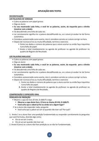 - 3 -
APLICAÇÃO DOS TESTES
DECODIFICAÇÃO
LER PALAVRAS DE VERDADE
• Cubra as palavras com papel grosso.
• Diga ao aluno:
• Eu vou mostrando cada linha, e você ler as palavras, assim, da esquerda para a direita
(mostrar com o dedo).
• Vá descobrindo uma linha de cada vez.
• Ler corretamente significa ler a palavra decodificando ou, se o aluno já souber ler de forma
automática.
• Considere autocorreção como acerto, isto é, considere correto se o aluno corrigir na hora.
• Depois de 5 (cinco) erros ou muita dificuldade, termine o exercício.
Conte nos dedos o número de palavras que o aluno acertar ou então faça risquinhos
numa folha de papel.
Anote o total imediatamente na agenda do professor na agenda do professor no
quadro de Registro de Resultado.
LER PALAVRAS MALUCAS
• Cubra as palavras com papel grosso.
• Diga ao aluno:
• Eu vou mostrando cada linha, e você ler as palavras, assim, da esquerda para a direita
(mostrar com o dedo).
• Vá descobrindo uma linha de cada vez.
• Ler corretamente significa ler a palavra decodificando ou, se o aluno já souber ler de forma
automática.
• Considere autocorreção como acerto, isto é, considere correto se o aluno corrigir na hora.
• Depois de 5 (cinco) erros ou muita dificuldade, termine o exercício
1. Conte nos dedos o número de palavras que o aluno acertar ou então faça risquinhos
numa folha de papel.
2. Anote o total imediatamente na agenda do professor na agenda do professor no
quadro de Registro de Resultado.
COMPREENSÃO E EXPRESSÃO ORAL
PERGUNTA DE PREDIÇÃO
Mostre a capa do livro JÁ-VAI, O JABUTI e diga:
Observe a capa deste livro. O livro se chama JÁ-VAI, O JABUTI.
Você acha que o Jabuti já foi ou ainda vai a algum lugar?
Se o aluno não responder nada, pergunte:
Você acha que o jabuti vai sair só quando não tiver sol? Por quê?
1. Anote 1 se o aluno fizer uma predição fundamentada ou responder corretamente às perguntas
que você formulou, dizendo algo como:
• Ele só vai sair à noite;
• Ele só vai sair quando não tiver sol.
2. Anote 0 (zero) se o aluno não fizer predição ou se não for fundamentada.
 