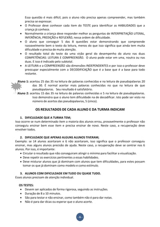 - 6 -
Essa questão é mais difícil, pois o aluno não precisa apenas compreender, mas também
precisa se expressar.
• O Professor deve conhecer cada item do TESTE para identificar as HABILIDADES que a
criança já conhece.
• Normalmente a criança deve responder melhor as perguntas de INTERPRETAÇÃO LITERAL,
INFERÊNCIA, PREDIÇÃO e REFLEXÃO, nessa ordem de dificuldade.
• O aluno que conseguir 5 das 8 questões estar demonstrando que compreende
razoavelmente bem o texto da leitura, menos do que isso significa que ainda tem muita
dificuldade e precisa de muita atenção.
• O resultado total do teste da uma visão geral do desempenho do aluno nas duas
COMPETÊNCIAS: LEITURA E COMPREENSÃO. O aluno pode estar em uma, noutra ou nas
duas. E isso é indicado pelo subtotal.
• A LEITURA e a COMPREENSÃO são dimensões INDEPENDENTES e por isso o professor deve
preocupar especialmente com a DECODIFICAÇÃO que é a base que é a base para todo
restante.
Aluno 1: acertou 25 das 35 na leitura de palavras conhecidas e na leitura de pseudopalavras 20
das 30. É normal acertar mais palavras conhecidas no que na leitura de que
pseudopalavras. Seu resultado é satisfatório.
Aluno 2: acertou 15 das 35 na leitura de palavras conhecidas e 5 na leitura de pseudopalavras.
Isso demonstra que o aluno tem dificuldade na de decodificar. Isto pode ser visto no
número de acertos das pseudopalavras, 5 (cinco).
OS RESULTADOS DE CADA ALUNO E DA TURMA INDICAM
1. DIFICULDADE QUE A TURMA TEM;
Isso ocorre se num determinado item a maioria dos alunos errou, provavelmente o professor não
conseguiu ensinar bem esse item e precisa ensinar de novo. Neste caso, a recuperação deve
envolver todos.
2. DIFICULDADE QUE APENAS ALGUNS ALUNOS TIVERAM;
Exemplo: se 14 alunos acertaram e 6 não acertaram, isso significa que o professor conseguiu
ensinar, mas alguns alunos precisão de ajuda. Neste caso, a recuperação deve se centrar nos 6
alunos. Por isso, é importante:
• Circular o resultado que não conseguiram atingir o mínimo para facilitar a visualização.
• Deve repetir os exercícios pertinentes a essas habilidades.
• Deve misturar alunos que já dominam com alunos que tem dificuldades, para estes possam
tomar os que já dominam como modelo e como estímulo.
3. ALUNOS COM DIFICULDADE EM TUDO OU QUASE TUDO.
Esses alunos precisam de atenção individual.
OS TESTES:
• Devem ser aplicados de forma rigorosa, seguindo as instruções.
• Duração de 8 a 10 minutos.
• São para testar e não ensinar, como também não é para dar notas.
• Não é para dar dicas ou esperar que o aluno acerte.
 