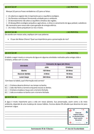 Instrumento II de Ciências - 5º Ano de Escolaridade
QUESTÃO 07 ( 0,5 PONTO)
Marque (V) para as frases verdadeiras e (F) para as falsas:
( ) A cobertura vegetal não é importante para o equilíbrio ecológico.
( ) As florestas contribuem fornecendo umidade para o ambiente.
( ) O desmatamento não altera o equilíbrio climático das regiões.
( ) O desequilíbrio ecológico prejudica a agricultura, o clima e o provimento de água potável, substância
tão necessária para nossa vida e para geração de energia elétrica.
( ) As matas ciliares prejudicam os rios e mares.
QUESTÃO 08 ( 0,5 PONTO)
De acordo com nossas aulas, explique com suas palavras:
 O que são Matas Ciliares? Qual sua importância para a preservação de rios?
_______________________________________________________________________________________
_______________________________________________________________________________________
_______________________________________________________________________________________
_______________________________________________________________________________________
QUESTÃO 09 ( 0,6 PONTO)
A tabela a seguir mostra o consumo de água em algumas atividades realizadas pelos amigos João e
Cristiano, ambos com 11 anos.
Com base na tabela, qual informação está correta?
a) ( ) Cristiano deveria diminuir seu tempo no banho.
b) ( ) João não fecha a torneira enquanto escova os dentes.
c) ( ) Cristiano ensaboa a louça com a torneira fechada.
d) ( ) João se ensaboa no banho com a torneira fechada.
QUESTÃO 10 ( 0,4 PONTO)
A água é muito importante para a vida em nosso planeta. Sua preservação, assim como a do meio
ambiente, depende de uma mudança de nossos hábitos. Escreva abaixo 04 atitudes que devemos ter para
preservar a água.
_______________________________________________________________________________________
_______________________________________________________________________________________
_______________________________________________________________________________________
_______________________________________________________________________________________
 
