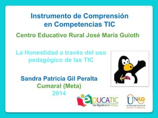 Instrumento de Comprensión
en Competencias TIC
Centro Educativo Rural José María Guioth
La Honestidad a través del uso
pedagógico de las TIC
Sandra Patricia Gil Peralta
Cumaral (Meta)
2014
 
