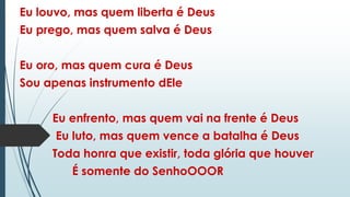 Eu louvo, mas quem liberta é Deus
Eu prego, mas quem salva é Deus
Eu oro, mas quem cura é Deus
Sou apenas instrumento dEle
Eu enfrento, mas quem vai na frente é Deus
Eu luto, mas quem vence a batalha é Deus
Toda honra que existir, toda glória que houver
É somente do SenhoOOOR
 