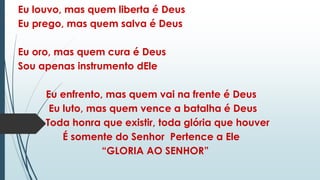 Eu louvo, mas quem liberta é Deus
Eu prego, mas quem salva é Deus
Eu oro, mas quem cura é Deus
Sou apenas instrumento dEle
Eu enfrento, mas quem vai na frente é Deus
Eu luto, mas quem vence a batalha é Deus
Toda honra que existir, toda glória que houver
É somente do Senhor Pertence a Ele
“GLORIA AO SENHOR”
 