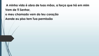 A minha vida é obra de tuas mãos, a força que há em mim
Vem de Ti Senhor,
o meu chamado vem do teu coração
Aonde eu piso tem Tua permissão
 