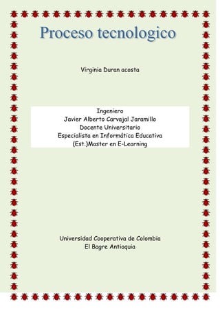 Virginia Duran acosta<br />Ingeniero<br />Javier Alberto Carvajal Jaramillo<br />Docente Universitario<br />Especialista en Informática Educativa<br />(Est.)Master en E-Learning<br />Universidad Cooperativa de Colombia<br />El Bagre Antioquia<br />Instrumento de evaluación<br />Este trabajo se realizó con alumnos del grado séptimo, se explico el tema el trabajo como tema y como subtemas.<br />División de trabajo<br />Trabajo en cadena <br />Formas de fabricar un objeto <br />Medios productivos.<br />Las evidencias del trabajo con mis alumnos se encuentran el blog <br />Nombre: Virginia Duran acosta <br />Curso: 7.<br />Autoevaluación:<br />1: En relación a mi trabajo<br />X<br />SI            NO         Hice aportes al grupo<br />X<br />SI            NO         Cumplí con los acuerdos tomados<br />X<br />SI            NO         Respeté la opinión de los demás<br />X<br />SI            NO         Estuve siempre dispuesto a trabajar<br />X<br />SI            NO         Colaboré en la toma de decisiones<br />2. En relación al trabajo desarrollado<br />XSI            NO         Logré identificar las etapas dentro del                                diagrama<br />X<br />SI            NO         Apliqué correctamente la simbología<br />