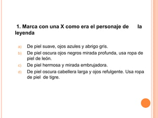 1. Marca con una X como era el personaje de                la
leyenda

 a)   De piel suave, ojos azules y abrigo gris.
 b)   De piel oscura ojos negros mirada profunda, usa ropa de
      piel de león.
 c)   De piel hermosa y mirada embrujadora.
 d)   De piel oscura cabellera larga y ojos refulgente. Usa ropa
      de piel de tigre.
 