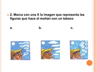    2. Marca con una X la imagen que representa las
    figuras que hace el mohán con un tabaco

    a.                b.                  c.
 