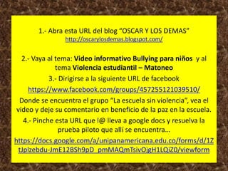 1.- Abra esta URL del blog “OSCAR Y LOS DEMAS”
http://oscarylosdemas.blogspot.com/
2.- Vaya al tema: Video informativo Bullying para niños y al
tema Violencia estudiantil – Matoneo
3.- Dirigirse a la siguiente URL de facebook
https://www.facebook.com/groups/457255121039510/
Donde se encuentra el grupo “La escuela sin violencia”, vea el
video y deje su comentario en beneficio de la paz en la escuela.
4.- Pinche esta URL que l@ lleva a google docs y resuelva la
prueba piloto que allí se encuentra…
https://docs.google.com/a/unipanamericana.edu.co/forms/d/1Z
tJplzebdu-JmE12BSh9pD_pmMAQmTsivOjgH1LQiZ0/viewform
 