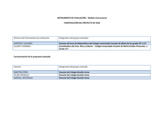 INSTRUMENTO DE EVALUACIÓN – Modelo Instruccional <br />CONSTRUCCIÓN DEL PROYECTO DE VIDA <br />Autores del Instrumento de evaluación Integrantes del grupo evaluadorJANNETH  GALINDODocente del área de Matemáticas del Colegio Inmaculado Corazón de María de los grados 9º a 11ºGLADYS TABARESCoordinadora del área  Ética y Valores -  Colegio Inmaculado Corazón de María Grados Preescolar  a Grado 11º  <br />Caracterización de la propuesta evaluada <br />Autores Integrantes del grupo evaluadoMARTHA PEÑADocente del Colegio Brasilia UsmePILAR TRUJILLODocente del Colegio Brasilia UsmeSAMUEL  BUITRAGODocente del Colegio Brasilia Usme<br />ELEMENTOS DEL MODELO INSTRUCCIONAL <br />CRITERIOCUMPLENO CUMPLEOBSERVACIÓNRECOMENDACIÓNContexto de la experienciaEl proyecto presentado consiste en acompañar la construcción y consolidación del proyecto de vida así como la elección asertiva de una carrera profesional, a los estudiantes de grado 1002 del Colegio Brasilia Usme Jornada Tarde.Definición del Problema90%10%El escoger una carrera profesional constituye una parte importante de un proyecto de vida, pero no lo es todo, existen otros aspectos importantes en la consolidación de este.Centrar la definición en lo que significa la construcción del proyecto de vida, sin caer en el error de darle igual o más importancia a una de sus aspectos.Población con la que se trabajará100%0%Las edades son acordes al proyectoEl proyecto es tan importante que con el tiempo debe ir cubriendo otros grados incluso debe iniciar con el primer grado escolar, pues el proyecto de vida en realidad lo construimos durante toda nuestra vida. Planteamiento del Objetivo  General90%10%Es concreto y a su vez abarcante.Debe asegurarse que los tiempos fijados para alcanzar cada etapa del proyecto se cumplan, porque esto garantizará que se alcance el objetivo general.Manejo e implementación de Recursos95%5%Es variada la implementación de recursos tecnológicos. Es muy positivo ver que la propuesta de trabajo permite implementar diferentes y variadas herramientas y recursos didácticos.Tiempo Previsto90%10%El tiempo planteado es acorde con el trabajo a realizar.El porcentaje ubicado como margen de error, que corresponde al 10% equivale a la media general que existe para esta clase de trabajos y que responde a situaciones normales en este tipo de investigación. MetodologíaLa metodología planteada parte de un trabajo introspectivo y colaborativo, ellos nos permite decir que la primera fase del proyecto es la elaboración de una carpeta personal, que contiene los aspectos básicos y se constituye en el punto de partida del proyecto, posteriormente introducirán herramientas de la Web 2.0 para su divulgación, así como la incorporación de test y algunos aspectos de la programación neurolingüística.Fase de Identificación100%0%Constituye una etapa importante y fundamental porque es punto de partida para orientar el proyecto.Esta  muy bien identificada y trabajadaFase de Conceptualización100%0%Los autores propuestos fundamentan desde lo teórico y lo práctico el proyecto planteado.La propuesta de autores y la experiencia de algunas personas desde su propia realidad a través de videos, es muy importante y valiosa tienen aquí un gran fortaleza en el trabajo planteado.Fase de Formalización 100%0%Esta fase en el proyecto planteado genera en su primera parte, un trabajo de introspección que será la base fundamental de la construcción del proyecto de vida.  Es acertado el planteamiento que realiza el grupo partir del trabajo personal de tipo analítico e introspectivo.  Fase de Implementación100%0%Esta fase esta unida con los tiempos y las herramientas metodológicas, que permite alcanzar el objetivo general.        El proyecto contempla de manera acertada esta fase de implementación.ResultadosConsolidar la construcción del Proyecto de vida y fortalecer de manera asertiva el proceso de elección de una carrera profesional.Corto Plazo90%10%El trabajo a realizar en estos tres primeros meses se ajusta a los resultados que se pueden conseguir de manera satisfactoria  en él  un periodo denominado a corto plazoEl tiempo fijado se aproxima con exactitud aun tiempo real.Mediano Plazo90%10%Desde los desempeños propuestos podemos fijar resultados a mediano plazo donde muchos de las actividades que se plantean deben estarse ejecutando. El tiempo fijado se aproxima con exactitud aun tiempo real.Largo Plazo100%0%Es coherente el tiempo fijado para el desarrollo total del proyecto.El tiempo se ajusta de manera real para alcanzar resultados positivos con el proyecto presentado.ConclusionesEvaluación del Objetivo GeneralPENDIENTEPENDIENTEIndudablemente que esta variable se deberá evaluar hasta finalizar el proyecto Creemos que desde el planteamiento es altamente probable que se alcance resultados positivos al finalizar el proyectoAnálisis Estadístico de los resultados de los testPENDIENTEPENDIENTELos test constituyen una herramienta positiva en la construcción de este tipo de proyectos y su análisis genera elementos de ayuda para otros estudiantesGenerar un retroalimentación de los resultados estadísticos, estos se constituyen en una fuente de información válida y veras no solo para quienes participaron sino para otros estudiantes.  Análisis de los factores que interviene en la construcción de un Proyecto de VidaPENDIENTEPENDIENTEEl proyecto plantea diferentes tópicos o dimensiones que son de igual importancia en la construcción del proyecto de vida.Deberá trabajarse por analizar muy detenidamente cada uno de los componentes o dimensiones que hacen parte de este proyecto. Impacto del Proyecto en la Comunidad EducativaPENDIENTEPENDIENTELos resultados positivos que estamos seguras alcanzaran permitirán tener un impacto excelente en la Comunidad EducativaHacer conocer esta clase de trabajos e ir incorporando a todos los estamentos en la medida que el proyecto permita, servirá para divulgar el proyecto e incluso participar en este.  4.Participación y BibliografíaParticipación de los Padres de Familia PENDIENTEPENDIENTEAl analizar el proyecto creemos importante vincular a los padres de familia o acudiente como la persona(s) que han modelado de manera directa rasgos de personalidad, visión del mundo y del cosmos, patrón de valores y la posición ética, religiosa, filosófica y moral entre otras. La participación de los padres de familia o de quienes constituyen su núcleo de hogar, son parte fundamental del proyecto de vida, ellos dan una impronta a este; esta marca contiene factores positivos pero también barreras que se pueden trabajar. Bibliografía trabajada100%0%La bibliografía planteada es acertada y confiable. La bibliografía permite ampliar los horizontes frene a la construcción del proyecto de vida.PORCENTAJE DE CUMPLIMIENTO Sacar el % Sacar el %La sumatoria  de las 2 casillas anteriores debe ser 100 <br />Observaciones Generales:Felicitamos al grupo por el tema planteado y la forma como van abordar el desarrollo de este proyecto. Estamos seguras que obtendrán un excelente resultado con cada uno de los estudiantes y que a su vez la Comunidad Educativa estará motivada para seguir apoyando este tipo de trabajos.Nuevamente nuestra Felicitación.<br />