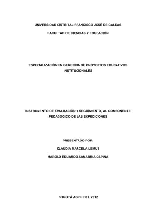 UNIVERSIDAD DISTRITAL FRANCISCO JOSÉ DE CALDAS
FACULTAD DE CIENCIAS Y EDUCACIÓN
ESPECIALIZACIÓN EN GERENCIA DE PROYECTOS EDUCATIVOS
INSTITUCIONALES
INSTRUMENTO DE EVALUACIÓN Y SEGUIMIENTO, AL COMPONENTE
PEDAGÓGICO DE LAS EXPEDICIONES
PRESENTADO POR:
CLAUDIA MARCELA LEMUS
HAROLD EDUARDO SANABRIA OSPINA
BOGOTÁ ABRIL DEL 2012
 