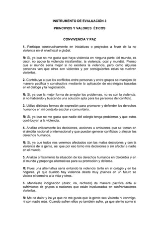 INSTRUMENTO DE EVALUACIÒN 3

                     PRINCIPIOS Y VALORES ÉTICOS


                            CONVIVENCIA Y PAZ

1. Participo constructivamente en iniciativas o proyectos a favor de la no
violencia en el nivel local o global.

R: Si, ya que no me gusta que haya violencia en ninguna parte del mundo, es
decir, no apoyo la violencia intrafamiliar, la violencia, ocal y mundial. Pienso
que el mundo sería mejor si no existiera la violencia, pero como algunas
personas ven que otras son violentas y por consiguientes estas se vuelven
violentas.

2. Contribuyo a que los conflictos entre personas y entre grupos se manejen de
manera pacífica y constructiva mediante la aplicación de estrategias basadas
en el diálogo y la negociación.

R: Si, ya que la mejor forma de arreglar los problemas, no es con la violencia,
si no hablando y buscando una solución apta para las personas del conflicto.

3. Utilizo distintas formas de expresión para promover y defender los derechos
humanos en mi contexto escolar y comunitario.

R: Si, ya que no me gusta que nadie del colegio tenga problemas y que estos
contribuyan a la violencia.

4. Analizo críticamente las decisiones, acciones u omisiones que se toman en
el ámbito nacional o internacional y que puedan generar conflictos o afectar los
derechos humanos.

R: Si, ya que todos nos veremos afectados con las malas decisiones y con la
violencia de la gente, así que por eso tomo mis decisiones y sin afectar a nadie
en el mundo.

5. Analizo críticamente la situación de los derechos humanos en Colombia y en
el mundo y propongo alternativas para su promoción y defensa.

R: Pues una alternativa seria evitando la violencia tanto en el colegio y en los
hogares, ya que cuando hay violencia desde muy jóvenes en un futuro se
violara el derecho a la vida y otros.

6. Manifiesto indignación (dolor, ira, rechazo) de manera pacífica ante el
sufrimiento de grupos o naciones que están involucradas en confrontaciones
violentas.

R: Me da dolor y ira ya que no me gusta que la gente sea violenta ni conmigo,
ni con nadie más. Cuando sufren ellos yo también sufro, ya que siento como si
 