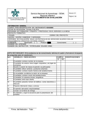 Sistema Integrado de Mejora
Continua Institucional
Servicio Nacional de Aprendizaje - SENA
Regional Atlántico
INSTRUMENTO DE EVALUACIÓN
Version:01
Página 1 de
INFORMACIÓN GENERAL
CODIGO PARA IDENTIFICACIÓN DEL INSTRUMENTO: 63530099
FECHA DE APLICACIÓN: Octubre 9 de 2019
PROGRAMA DE FORMACIÓN: ETIQUETA Y PROTOCOLO EN EL SERVICIO A LA MESA
PROYECTO FORMATIVO:
FICHAID: CODIGO DEL PROYECTO:
CENTRO: CENTRO COMERCIO Y SERVICIOS
CRITERIOS DE EVALUACIÓN: SIGUE LOS PROTOCOLOS DEL SERVICIODE ACUERDO CON LOS
PROCEDIMIENTOS OPERATIVOS EN FORMA HONESTA
EVIDENCIA: Desempeño Producto Conocimiento
NOMBRE DEL APRENDIZ:
NOMBRE DEL INSTRUCTOR- TUTOR:ELIANA SOLANO COBA
LISTA DE CHEQUEO: (Si la evidencia es de conocimiento, elimine el cuadro y formule en el espacio
las preguntas para el cuestionario.
Ítem VARIABLES / INDICADORES CUMPLE OBSERVACIONES
SI NO
1 El portafolio contiene nombre de la empresa
2 El portafolio de servicio tiene imagen corporativa y es logan de
la empresa
3 Durante la sesión de clases el aprendiz es participativo
4 El portafolio ofrece servicios y productos atractivos
5 El portafolio contiene reseña histórica del establecimiento
6 En el portafolio se idéntica la visión de su empresa
7 El portafolio contiene misión del establecimiento
8 El portafolio no presenta errores ortográficos
9 El portafolio tiene buen diseño
10 El portafolio presenta número de teléfono, correo electrónico y
dirección
11 Presenta información breve y concisa
12 El aprendiz demuestra responsabilidad
13 Cumple con la fecha de entrega
14 Es ordenado y sigue la secuencia para la presentación del
portafolio
Firma del Instructor– Tutor Firma delAprendiz
 