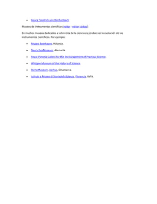 Georg Friedrich von Reichenbach
Museos de instrumentos científicos[editar · editar código]
En muchos museos dedicados a la historia de la ciencia es posible ver la evolución de los
instrumentos científicos. Por ejemplo:
Museo Boerhaave, Holanda.
DeutschesMuseum, Alemania.
Royal Victoria Gallery for the Encouragement of Practical Science.
Whipple Museum of the History of Science.
StenoMuseum, Aarhus, Dinamarca.
Istituto e Museo di StoriadellaScienza, Florencia, Italia.

 