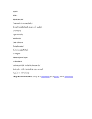 Probeta
Bureta
Matraz aforado
Para medir otras magnitudes:
Caudalímetro (utilizado para medir caudal)
Colorímetro
Espectroscopio
Microscopio
Espectrómetro
Contador geiger
Radiómetro de Nichols
Sismógrafo
pHmetro (mide el pH)
Pirheliómetro
Luxómetro (mide el nivel de iluminación)
Sonómetro (mide niveles de presión sonora)
Flujo de un instrumento
El flujo de un instrumento es el flujo de la información en un sistema con un instrumento.

 