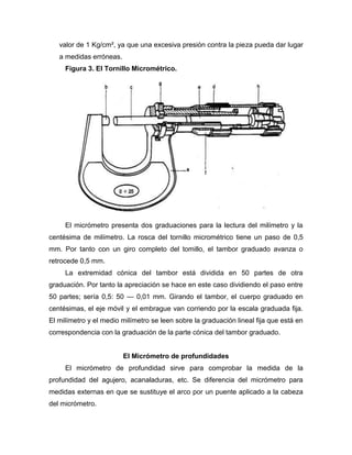 valor de 1 Kg/cm², ya que una excesiva presión contra la pieza pueda dar lugar
a medidas erróneas.
Figura 3. El Tornillo Micrométrico.
El micrómetro presenta dos graduaciones para la lectura del milímetro y la
centésima de milímetro. La rosca del tornillo micrométrico tiene un paso de 0,5
mm. Por tanto con un giro completo del tomillo, el tambor graduado avanza o
retrocede 0,5 mm.
La extremidad cónica del tambor está dividida en 50 partes de otra
graduación. Por tanto la apreciación se hace en este caso dividiendo el paso entre
50 partes; sería 0,5: 50 — 0,01 mm. Girando el tambor, el cuerpo graduado en
centésimas, el eje móvil y el embrague van corriendo por la escala graduada fija.
El milímetro y el medio milímetro se leen sobre la graduación lineal fija que está en
correspondencia con la graduación de la parte cónica del tambor graduado.
El Micrómetro de profundidades
El micrómetro de profundidad sirve para comprobar la medida de la
profundidad del agujero, acanaladuras, etc. Se diferencia del micrómetro para
medidas externas en que se sustituye el arco por un puente aplicado a la cabeza
del micrómetro.
 