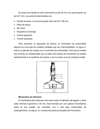 El campo de medida de este instrumento es de 25 mm y su aproximación es
de 0,01 mm. Las partes fundamentales son:
Puente de acero. La anchura puede variar de 50 a 100 mm.
Plano de apoyo.
Eje móvil.
Dispositivo de blocaje.
Cuerpo graduado.
Tambor graduado
Para aumentar la capacidad de lectura, el micrómetro de profundidad
dispone de unos ejes de medidas variables que son intercambiables. La figura 4.
Indica un ejemplo de medida con mi-crómetro de profundidad. Para que la medida
sea correcta es indispensable que el plano del puente del micrómetro se adapte
perfectamente a la superficie de la pieza, y con la mayor zona de contacto posible.
Micrómetro de interiores
El micrómetro para interiores sirve para medir el diámetro del agujero y otras
cotas internas superiores a 50 mm. Está formado por una cabeza micrométrica
sobre la que pueden ser montados uno o más ejes combinables de
prolongamiento. La (figura. 5). muestra las partes principales del micrómetro:
 