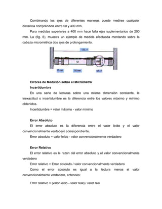 Combinando los ejes de diferentes maneras puede medirse cualquier
distancia comprendida entre 50 y 400 mm.
Para medidas superiores a 400 mm hace falla ejes suplementarios de 200
mm. La (fig. 6), muestra un ejemplo de medida efectuada montando sobre la
cabeza micrométrica dos ejes de prolongamiento.
Errores de Medición sobre el Micrómetro
Incertidumbre
En una serie de lecturas sobre una misma dimensión constante, la
inexactitud o incertidumbre es la diferencia entre los valores máximo y mínimo
obtenidos.
Incertidumbre = valor máximo - valor mínimo
Error Absoluto
El error absoluto es la diferencia entre el valor leído y el valor
convencionalmente verdadero correspondiente.
Error absoluto = valor leído - valor convencionalmente verdadero
Error Relativo
El error relativo es la razón del error absoluto y el valor convencionalmente
verdadero
Error relativo = Error absoluto / valor convencionalmente verdadero
Como el error absoluto es igual a la lectura menos el valor
convencionalmente verdadero, entonces:
Error relativo = (valor leído - valor real) / valor real
 