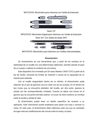 MITUTOYO: Micrómetro para Interiores con Varilla de Extensión
Serie 137
MITUTOYO: Micrómetro Digital para Interiores con Varilla de Extensión
Serie 337: Con Salida de Datos SPC
MITUTOYO: Micrómetro para Interiores con Varillas Intercambiables
Dinamómetro
Un dinamómetro es una herramienta que, a partir de los cambios en la
elasticidad de un muelle con una determinada calibración, permite calcular el peso
de un cuerpo o realizar la medición de una fuerza.
Este dispositivo fue inventado por Sir Isaac Newton (1643-1727) a partir de la
ley de Hooke, tomando los límites de medición a través de la capacidad de un
resorte para estirarse.
Con el muelle resguardado dentro de un cilindro, el dinamómetro suele
disponer de un par de ganchos (uno en cada uno de sus puntas). En el cilindro de
tipo hueco que se encuentra alrededor del muelle, por otra parte, aparece la
escala con las correspondientes unidades. Cuando se aplica una fuerza en el
gancho que se encuentra del lado exterior, el cursor de dicho extremo se moviliza
sobre la escala y señala el valor.
El dinamómetro puede tener un diseño específico de acuerdo a su
aplicación. Este instrumento puede emplearse para pesar una cosa y conocer su
masa. En este caso, el dinamómetro debe calibrarse cada vez que es cambiado
de lugar ante las modificaciones del vínculo entre la masa y el peso.
 
