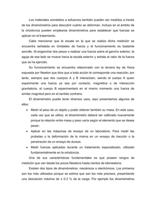 Los materiales sometidos a esfuerzos también pueden ser medidos a través
de los dinamómetros para descubrir cuánto se deforman. Incluso en el ámbito de
la ortodoncia pueden emplearse dinamómetros para establecer qué fuerzas se
aplican en el tratamiento.
Cabe mencionar que la escala en la que se realiza dicha medición se
encuentra señalada en Unidades de fuerza y el funcionamiento es bastante
sencillo. Al enganchar dos pesos o realizar una fuerza sobre el gancho exterior, la
aguja de ese lado se mueve hacia la escala exterior y señala el valor de la fuerza
que se ha ejercido.
Su funcionamiento se encuentra relacionado con la tercera ley de física
expuesta por Newton que dice que a toda acción le corresponde una reacción; por
tanto, siempre que dos cuerpos A y B interactúen, siendo el cuerpo A quien
experimente una fuerza ya sea por contacto, magnética o de interacción
gravitatoria, el cuerpo B experimentará en el mismo momento una fuerza de
similar magnitud pero en el sentido contrario.
El dinamómetro puede tener diversos usos, aquí presentamos algunos de
ellos:
Medir el peso de un objeto y poder obtener también su masa. En este caso,
cada vez que se utilice, el dinamómetro deberá ser calibrado nuevamente
porque la relación entre masa y peso varía según el elemento que se desea
pesar;
Aplicar en las máquinas de ensayo de un laboratorio. Para medir las
probetas o la deformación de la misma en un ensayo de tracción o la
penetración de un ensayo de dureza.
Medir fuerzas aplicadas durante un tratamiento especializado, utilizado
fundamentalmente en la ortodoncia.
Una de sus características fundamentales es que poseen rangos de
medición que van desde los pocos Newtons hasta cientos de kilonewtons.
Existen dos tipos de dinamómetros: mecánicos o electrónicos. Los primeros
son los más utilizados porque se estima que son los más precisos, presentando
una desviación máxima de ± 0,3 % de la carga. Por ejemplo los dinamómetros
 