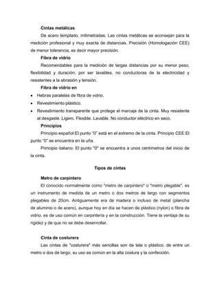 Cintas metálicas
De acero templado, milimetradas. Las cintas metálicas se aconsejan para la
medición profesional y muy exacta de distancias. Precisión (Homologación CEE)
de menor tolerancia, es decir mayor precisión.
Fibra de vidrio
Recomendables para la medición de largas distancias por su menor peso,
flexibilidad y duración; por ser lavables, no conductoras de la electricidad y
resistentes a la abrasión y tensión.
Fibra de vidrio en
Hebras paralelas de fibra de vidrio.
Revestimiento plástico.
Revestimiento transparente que protege el marcaje de la cinta. Muy resistente
al desgaste. Ligero. Flexible. Lavable. No conductor eléctrico en seco.
Principios
Principio español:El punto ―0‖ está en el extremo de la cinta. Principio CEE:El
punto ―0‖ se encuentra en la uña.
Principio italiano: El punto "0" se encuentra a unos centímetros del inicio de
la cinta.
Tipos de cintas
Metro de carpintero
El conocido normalmente como "metro de carpintero" o "metro plegable", es
un instrumento de medida de un metro o dos metros de largo con segmentos
plegables de 20cm. Antiguamente era de madera o incluso de metal (plancha
de aluminio o de acero), aunque hoy en día se hacen de plástico (nylon) o fibra de
vidrio, es de uso común en carpintería y en la construcción. Tiene la ventaja de su
rigidez y de que no se debe desenrollar.
Cinta de costurera
Las cintas de "costurera" más sencillas son de tela o plástico, de entre un
metro o dos de largo, su uso es común en la alta costura y la confección.
 
