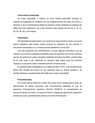 Cinta métrica extensible
Un metro extensible, 2 metros. La cinta métrica extensible utilizada en
medida de longitudes se construye en una delgada lámina de acero al cromo, o
aluminio, o de un entramado de fibras de carbono unidas mediante un polímero de
teflón (las más modernas). Las cintas métricas más usadas son las de 5, 10, 15,
20, 25, 30, 50 y 100 metros.
Fabricación
Son llamadas de agrimensor y se construyen únicamente en acero, ya que la
fuerza necesaria para tensar podría producir la extensión de las mismas si
estuvieran construidas en un material menos resistente a la tracción.
Las más pequeñas son centimétricas e incluso algunas milímetros, con las
marcas y los números pintados o grabados sobre la superficie de la cinta, mientras
que las de agrimensor están marcadas mediante remaches de cobre o bronce fijos
en la cinta cada 2 dm, utilizando un remache algo mayor para los números
impares y un pequeño óvalo numerado para los números pares.
En general están protegidas en un rodillo de latón o PVC. Las de agrimensor
tienen dos manijas de bronce en sus extremos para su exacto tensado y es
posible deshacer completamente del rodillo para mayor comodidad.
Procedimientos
En el caso que la distancia a medir sea mayor que la longitud de la cinta, en
agrimensura se puede solucionar este inconveniente aplicando lo que se
denomina "Procedimiento Operativo Normal" (PON).En el procedimiento se
encuentra ayuda con hitos y un juego de fichas o agujas de agrimensor (pequeños
pinchos de acero, generalmente unidos a un anillo de transporte.
 