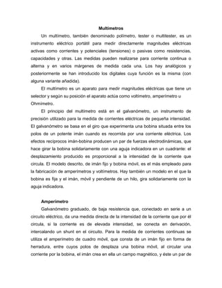 Multímetros
Un multímetro, también denominado polímetro, tester o multitester, es un
instrumento eléctrico portátil para medir directamente magnitudes eléctricas
activas como corrientes y potenciales (tensiones) o pasivas como resistencias,
capacidades y otras. Las medidas pueden realizarse para corriente continua o
alterna y en varios márgenes de medida cada una. Los hay analógicos y
posteriormente se han introducido los digitales cuya función es la misma (con
alguna variante añadida).
El multímetro es un aparato para medir magnitudes eléctricas que tiene un
selector y según su posición el aparato actúa como voltímetro, amperímetro u
Ohmímetro.
El principio del multímetro está en el galvanómetro, un instrumento de
precisión utilizado para la medida de corrientes eléctricas de pequeña intensidad.
El galvanómetro se basa en el giro que experimenta una bobina situada entre los
polos de un potente imán cuando es recorrida por una corriente eléctrica. Los
efectos recíprocos imán-bobina producen un par de fuerzas electrodinámicas, que
hace girar la bobina solidariamente con una aguja indicadora en un cuadrante: el
desplazamiento producido es proporcional a la intensidad de la corriente que
circula. El modelo descrito, de imán fijo y bobina móvil, es el más empleado para
la fabricación de amperímetros y voltímetros. Hay también un modelo en el que la
bobina es fija y el imán, móvil y pendiente de un hilo, gira solidariamente con la
aguja indicadora.
Amperímetro
Galvanómetro graduado, de baja resistencia que, conectado en serie a un
circuito eléctrico, da una medida directa de la intensidad de la corriente que por él
circula, si la corriente es de elevada intensidad, se conecta en derivación,
intercalando un shunt en el circuito. Para la medida de corrientes continuas se
utiliza el amperímetro de cuadro móvil, que consta de un imán fijo en forma de
herradura, entre cuyos polos de desplaza una bobina móvil, al circular una
corriente por la bobina, el imán crea en ella un campo magnético, y éste un par de
 