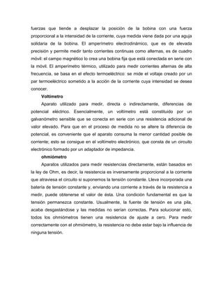 fuerzas que tiende a desplazar la posición de la bobina con una fuerza
proporcional a la intensidad de la corriente, cuya medida viene dada por una aguja
solidaria de la bobina. El amperímetro electrodinámico, que es de elevada
precisión y permite medir tanto corrientes continuas como alternas, es de cuadro
móvil: el campo magnético lo crea una bobina fija que está conectada en serie con
la móvil. El amperímetro térmico, utilizado para medir corrientes alternas de alta
frecuencia, se basa en el efecto termoeléctrico: se mide el voltaje creado por un
par termoeléctrico sometido a la acción de la corriente cuya intensidad se desea
conocer.
Voltímetro
Aparato utilizado para medir, directa o indirectamente, diferencias de
potencial eléctrico. Esencialmente, un voltímetro está constituido por un
galvanómetro sensible que se conecta en serie con una resistencia adicional de
valor elevado. Para que en el proceso de medida no se altere la diferencia de
potencial, es conveniente que el aparato consuma la menor cantidad posible de
corriente; esto se consigue en el voltímetro electrónico, que consta de un circuito
electrónico formado por un adaptador de impedancia.
ohmiómetro
Aparatos utilizados para medir resistencias directamente, están basados en
la ley de Ohm, es decir, la resistencia es inversamente proporcional a la corriente
que atraviesa el circuito si suponemos la tensión constante. Lleva incorporada una
batería de tensión constante y, enviando una corriente a través de la resistencia a
medir, puede obtenerse el valor de ésta. Una condición fundamental es que la
tensión permanezca constante. Usualmente, la fuente de tensión es una pila,
acaba desgastándose y las medidas no serían correctas. Para solucionar esto,
todos los ohmiómetros tienen una resistencia de ajuste a cero. Para medir
correctamente con el ohmiómetro, la resistencia no debe estar bajo la influencia de
ninguna tensión.
 