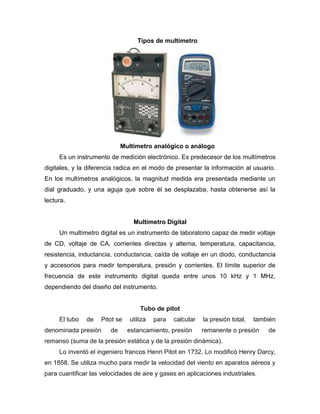 Tipos de multímetro
Multímetro analógico o análogo
Es un instrumento de medición electrónico. Es predecesor de los multímetros
digitales, y la diferencia radica en el modo de presentar la información al usuario.
En los multímetros analógicos, la magnitud medida era presentada mediante un
dial graduado, y una aguja que sobre él se desplazaba, hasta obtenerse así la
lectura.
Multímetro Digital
Un multímetro digital es un instrumento de laboratorio capaz de medir voltaje
de CD, voltaje de CA, corrientes directas y alterna, temperatura, capacitancia,
resistencia, inductancia, conductancia, caída de voltaje en un diodo, conductancia
y accesorios para medir temperatura, presión y corrientes. El límite superior de
frecuencia de este instrumento digital queda entre unos 10 kHz y 1 MHz,
dependiendo del diseño del instrumento.
Tubo de pitot
El tubo de Pitot se utiliza para calcular la presión total, también
denominada presión de estancamiento, presión remanente o presión de
remanso (suma de la presión estática y de la presión dinámica).
Lo inventó el ingeniero francos Henri Pitot en 1732. Lo modificó Henry Darcy,
en 1858. Se utiliza mucho para medir la velocidad del viento en aparatos aéreos y
para cuantificar las velocidades de aire y gases en aplicaciones industriales.
 