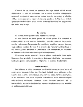 Cambios en los perfiles de velocidad del flujo pueden causar errores
significativos. Por esta razón los tubos Pitot se utilizan se utilizan principalmente
para medir presiones de gases, ya que en este caso, los cambios en la velocidad
del flujo no representan un inconveniente serio. Los tubos de Pitot tienen limitada
aplicación industrial debido a que pueden obstruirse fácilmente con las partículas
que pueda tener el flujo.
La balanza
Es un instrumento que sirve para medir masa y cuerpo.
Es una palanca de primer género de brazos iguales que, mediante el
establecimiento de una situación de equilibrio entre los pesos de dos cuerpos,
permite medir masas. Para realizar las mediciones se utilizan patrones de masa
cuyo grado de exactitud depende de la precisión del instrumento. Al igual que en
una romana, pero a diferencia de una báscula o un dinamómetro, los resultados
de las mediciones no varían con la magnitud de lagravedad.
El rango de medida y precisión de una balanza puede variar desde varios
kilogramos (con precisión de gramos), en balanzas industriales y comerciales;
hasta unos gramos (con precisión de miligramos) en balanzas de laboratorio.
Uso de la balanza
Las balanzas se utilizan para pesar los alimentos que se venden a granel, al
peso: carne, pescado, frutas, etc. Con igual finalidad puede utilizarse en los
hogares para pesar los alimentos que componen una receta. También se emplean
en los laboratorios para pesar pequeñas cantidades de masa de reactivos para
realizar análisis químicos o biológicos. Estas balanzas destacan por su
gran precisión. Muchas aplicaciones han quedado obsoletas debido a la aparición
de las básculas electrónicas.
 