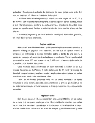 pulgadas y fracciones de pulgada. La tolerancia de estas cintas oscila entre 0,1
mm en 1000 mm y 0,15 mm en 2000 mm de longitud.
Las cintas métricas del segundo tipo son mucho más largas, de 10, 20, 30 y
50 metros. Son de acero inoxidable plano, la carcasa puede ser de plástico, metal
o piel y la tolerancia es similar a las del primer tipo. El extremo de ambos tipos
posee un gancho para facilitar la coincidencia del cero con las aristas de las
piezas.
Los metros plegables y las cintas métricas sirven para mediciones groseras,
en virtud de su elevada tolerancia.
Reglas metálicas
Responden a la norma DIN 6401 y son prismas rígidos de acero templado y
sección rectangular (algunas son biseladas) en las que se graban trazos o
divisiones en milímetros o medios milímetros sobre el borde de una cara y, a
veces, en pulgadas y fracciones de pulgada por el otro borde. Tienen una longitud
comprendida entre 300 mm (tolerancia de 0,065 mm) y 500 mm (tolerancia de
0,075 mm) y un espesor de 0,3 mm.
Otros modelos están construidos en acero laminado y pueden ser de 0,5
metros (tolerancia de 0,075mm), 1 metro (tolerancia de 0,1 mm) y 2 metros de
longitud, con graduación grabada o rayada. La aplicación más común de las reglas
metálicas es en mediciones sencillas de taller.
Tanto en los metros plegables como en las cintas métricas y las reglas
metálicas la arista extrema coincide precisamente con la primera graduación, a fin
de poder ser empleados en lugares donde la línea de referencia no es plenamente
accesible.
Reglas de taller
Son de dos clases, I y II, que responden a la norma DIN 866. En las reglas
de la clase I, el trazo cero empieza a unos 10 mm del borde, mientras que en las
de la clase II el trazo cero coincide con el borde o con la cara frontal de la regla.
Ambas clases están construidas en acero sin templar y poseen entre 500 y 5000
 