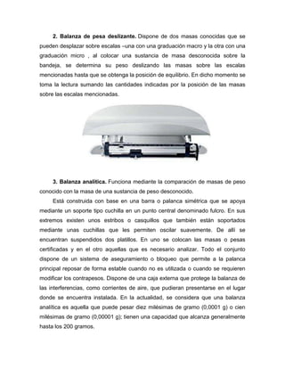 2. Balanza de pesa deslizante. Dispone de dos masas conocidas que se
pueden desplazar sobre escalas –una con una graduación macro y la otra con una
graduación micro , al colocar una sustancia de masa desconocida sobre la
bandeja, se determina su peso deslizando las masas sobre las escalas
mencionadas hasta que se obtenga la posición de equilibrio. En dicho momento se
toma la lectura sumando las cantidades indicadas por la posición de las masas
sobre las escalas mencionadas.
3. Balanza analítica. Funciona mediante la comparación de masas de peso
conocido con la masa de una sustancia de peso desconocido.
Está construida con base en una barra o palanca simétrica que se apoya
mediante un soporte tipo cuchilla en un punto central denominado fulcro. En sus
extremos existen unos estribos o casquillos que también están soportados
mediante unas cuchillas que les permiten oscilar suavemente. De allí se
encuentran suspendidos dos platillos. En uno se colocan las masas o pesas
certificadas y en el otro aquellas que es necesario analizar. Todo el conjunto
dispone de un sistema de aseguramiento o bloqueo que permite a la palanca
principal reposar de forma estable cuando no es utilizada o cuando se requieren
modificar los contrapesos. Dispone de una caja externa que protege la balanza de
las interferencias, como corrientes de aire, que pudieran presentarse en el lugar
donde se encuentra instalada. En la actualidad, se considera que una balanza
analítica es aquella que puede pesar diez milésimas de gramo (0,0001 g) o cien
milésimas de gramo (0,00001 g); tienen una capacidad que alcanza generalmente
hasta los 200 gramos.
 