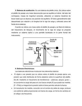 5. Balanza de sustitución. Es una balanza de platillo único. Se coloca sobre
el platillo de pesaje una masa desconocida que se equilibra al retirar, del lado del
contrapeso, masas de magnitud conocida, utilizando un sistema mecánico de
levas hasta que se alcance una posición de equilibrio. El fulcro generalmente está
descentrado con relación a la longitud de la viga de carga y colocado cerca del
frente de la balanza.
Cuando se coloca una masa sobre el platillo de pesaje y se libera la balanza
del mecanismo de bloqueo, el movimiento de la viga de carga se proyecta
mediante un sistema óptico a una pantalla localizada en la parte frontal del
instrumento.
II. Balanzas Electrónicas:
Las balanzas electrónicas involucran tres elementos básicos:
El objeto a ser pesado que se coloca sobre el platillo de pesaje ejerce una
presión que está distribuida de forma aleatoria sobre la superficie del platillo.
De allí, mediante un mecanismo de transferencia – palancas, apoyos, guías –,
se concentra la carga del peso en una fuerza simple [F] que puede ser medida.
[F = ∫P∂a] La integral de la presión sobre el área permite calcular la fuerza.
Un transductor de medida, conocido con el nombre de celda de carga, produce
una señal de salida proporcional a la fuerza de carga, en forma de cambios en
el voltaje o de frecuencia.
 