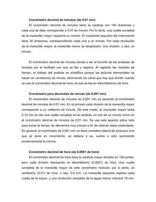 Cronómetro decimal de minutos (de 0.01 min)
El cronómetro decimal de minutos tiene su carátula con 100 divisiones y
cada una de ellas corresponde a 0.01 de minuto. Por lo tanto, una vuelta completa
de la manecilla mayor requerirá un minuto. El cuadrante pequeño del instrumento
tiene 30 divisiones, correspondiendo cada una a un minuto. Por cada revolución
de la manecilla mayor, la manecilla menor se desplazará. Una división, o sea, un
minuto.
El cronómetro decimal de minutos tiende a ser el favorito de los analistas de
tiempos por la facilidad con que se lee y registra. Al registrar las medidas de
tiempo, el trabajo del analista se simplifica porque las lecturas elementales se
hacen en centésimos de minuto, eliminando los ceros que hay que anotar cuando
se usa el cronómetro decimal de hora, el cual se lee en diezmilésimos de hora.
Cronómetro para decimales de minuto (de 0.001 min)
El cronómetro decimal de minutos de 0.001 min es parecido al cronómetro
decimal de minutos de 0.01 min. En el primero cada división de la manecilla mayor
corresponde a un milésimo de minuto. De este modo, la manecilla mayor tarda
0.10 min en dar una vuelta completa en la carátula, en vez de un minuto como en
el cronómetro decimal de minutos de 0.01 min. Se usa este aparato sobre todo
para tomar el tiempo de elementos muy breves a fin de obtener datos estándares.
En general, el cronómetro de 0.001 min no tiene corredera lateral de arranque sino
que se pone en movimiento, se detiene y se, vuelve a cero oprimiendo
sucesivamente la corona.
Cronómetro decimal de hora (de 0.0001 de hora)
El cronómetro decimal de hora tiene la carátula mayor dividida en 100 partes,
pero cada división representa un diezmilésimo (0.0001) de hora. Una vuelta
completa de la manecilla mayor de este cronómetro marcará, por lo tanto, un
centésimo (0.01) de hora, o sea, 0.6 min. La manecilla pequeña registra cada
vuelta de la mayor, y una revolución completa de la aguja menor marcará 18 min,
 