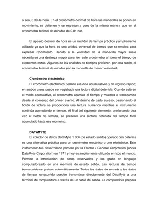 o sea, 0.30 de hora. En el cronómetro decimal de hora las manecillas se ponen en
movimiento, se detienen y se regresan a cero de la misma manera que en el
cronómetro decimal de minutos de 0.01 min.
El aparato decimal de hora es un medidor de tiempo práctico y ampliamente
utilizado ya que la hora es una unidad universal de tiempo que se emplea para
expresar rendimiento. Debido a la velocidad de la manecilla mayor suele
necesitarse una destreza mayor para leer este cronómetro al tomar el tiempo de
elementos cortos. Algunos de los analistas de tiempos prefieren, por esta razón, el
cronómetro decimal de minutos por su manecilla de menor velocidad.
Cronómetro electrónico
El cronómetro electrónico permite estudios acumulativos y de regreso rápido;
en ambos casos puede ser registrada una lectura digital detenida. Cuando está en
el modo acumulativo, el cronómetro acumula el tiempo y muestra el transcurrido
desde el comienzo del primer evento. Al término de cada suceso, presionando el
botón de lectura se proporciona una lectura numérica mientras el instrumento
continúa acumulando el tiempo. Al final del siguiente elemento, presionando otra
vez el botón de lectura, se presenta una lectura detenida del tiempo total
acumulado hasta ese momento.
DATAMYTE
El colector de datos DataMyte 1 000 (de estado sólido) operado con baterías
es una alternativa práctica para un cronómetro mecánico o uno electrónico. Este
instrumento fue desarrollado primero por la Electro / General Corporation (ahora
DataMyte Corporation) en 1971 y hoy es ampliamente utilizado en todo el mundo.
Permite la introducción de datos observados y los graba en lenguaje
computadorizado en una memoria de estado sólido. Las lecturas de tiempo
transcurrido se graban automáticamente. Todos los datos de entrada y los datos
de tiempo transcurrido pueden transmitirse directamente del DataMyte a una
terminal de computadora a través de un cable de salida. La computadora prepara
 