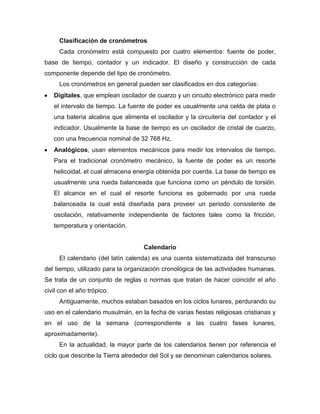 Clasificación de cronómetros
Cada cronómetro está compuesto por cuatro elementos: fuente de poder,
base de tiempo, contador y un indicador. El diseño y construcción de cada
componente depende del tipo de cronómetro.
Los cronómetros en general pueden ser clasificados en dos categorías:
Digitales, que emplean oscilador de cuarzo y un circuito electrónico para medir
el intervalo de tiempo. La fuente de poder es usualmente una celda de plata o
una batería alcalina que alimenta el oscilador y la circuitería del contador y el
indicador. Usualmente la base de tiempo es un oscilador de cristal de cuarzo,
con una frecuencia nominal de 32 768 Hz.
Analógicos, usan elementos mecánicos para medir los intervalos de tiempo.
Para el tradicional cronómetro mecánico, la fuente de poder es un resorte
helicoidal, el cual almacena energía obtenida por cuerda. La base de tiempo es
usualmente una rueda balanceada que funciona como un péndulo de torsión.
El alcance en el cual el resorte funciona es gobernado por una rueda
balanceada la cual está diseñada para proveer un periodo consistente de
oscilación, relativamente independiente de factores tales como la fricción,
temperatura y orientación.
Calendario
El calendario (del latín calenda) es una cuenta sistematizada del transcurso
del tiempo, utilizado para la organización cronológica de las actividades humanas.
Se trata de un conjunto de reglas o normas que tratan de hacer coincidir el año
civil con el año trópico.
Antiguamente, muchos estaban basados en los ciclos lunares, perdurando su
uso en el calendario musulmán, en la fecha de varias fiestas religiosas cristianas y
en el uso de la semana (correspondiente a las cuatro fases lunares,
aproximadamente).
En la actualidad, la mayor parte de los calendarios tienen por referencia el
ciclo que describe la Tierra alrededor del Sol y se denominan calendarios solares.
 