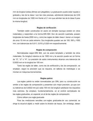 mm de longitud (estas últimas son plegables). La graduación puede estar rayada o
grabada y las de la clase I son las más precisas, admitiendo tolerancias de 0,04
mm en longitudes de 1000 mm frente a 0,1 mm que admiten las de la clase II para
la misma longitud.
Reglas de verificación
También están construidas en acero sin templar (aunque existen en otros
materiales) y responden a la norma DIN 865. Son de sección cuadrada, poseen
longitudes de hasta 2000 mm y, como las reglas de taller clase I, tienen un margen
de unos 10 mm en cada extremo. Sus longitudes pueden ser de 100, 500 y 1000
mm, con tolerancias de 0,011, 0,015 y 0,020 mm respectivamente.
Reglas de comparación
Normalizadas según DIN 864, son de acero templado y también de otros
materiales. Su longitud máxima es de 1000 mm y la sección puede ser en forma
de ―X‖, ―U‖ o ―H‖. La precisión de estos instrumentos alcanza una tolerancia de
0,0055 mm en la longitud de 100 mm.
Tanto las reglas de taller, como las de verificación y las de comparación, se
emplean, según la precisión que se requiera, en talleres de metrología o se
montan en máquinas-herramientas.
Reglas patrón
Las reglas patrón no están normalizadas por DIN, pero su construcción es
similar a las reglas de comparación y presentan aún mejor precisión, ya que con
su tolerancia de 0,0022 mm por cada 100 mm de longitud satisfacen los requisitos
más estrictos. Se emplean, fundamentalmente, en el control centralizado de
las reglas graduadas, en especial, en el de las reglas de comparación.
Cómo utilizar una regla graduada
Para las mediciones sencillas con reglas graduadas de uso comercial, se
dirige la visual al objeto a medir sobre la división de trazos. Sin embargo, deben
 
