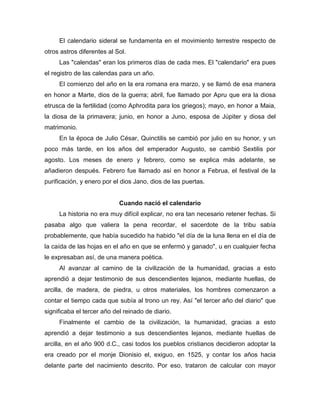 El calendario sideral se fundamenta en el movimiento terrestre respecto de
otros astros diferentes al Sol.
Las "calendas" eran los primeros días de cada mes. El "calendario" era pues
el registro de las calendas para un año.
El comienzo del año en la era romana era marzo, y se llamó de esa manera
en honor a Marte, dios de la guerra; abril, fue llamado por Apru que era la diosa
etrusca de la fertilidad (como Aphrodita para los griegos); mayo, en honor a Maia,
la diosa de la primavera; junio, en honor a Juno, esposa de Júpiter y diosa del
matrimonio.
En la época de Julio César, Quinctilis se cambió por julio en su honor, y un
poco más tarde, en los años del emperador Augusto, se cambió Sextilis por
agosto. Los meses de enero y febrero, como se explica más adelante, se
añadieron después. Febrero fue llamado así en honor a Februa, el festival de la
purificación, y enero por el dios Jano, dios de las puertas.
Cuando nació el calendario
La historia no era muy difícil explicar, no era tan necesario retener fechas. Si
pasaba algo que valiera la pena recordar, el sacerdote de la tribu sabía
probablemente, que había sucedido ha habido "el día de la luna llena en el día de
la caída de las hojas en el año en que se enfermó y ganado", u en cualquier fecha
le expresaban así, de una manera poética.
Al avanzar al camino de la civilización de la humanidad, gracias a esto
aprendió a dejar testimonio de sus descendientes lejanos, mediante huellas, de
arcilla, de madera, de piedra, u otros materiales, los hombres comenzaron a
contar el tiempo cada que subía al trono un rey. Así "el tercer año del diario" que
significaba el tercer año del reinado de diario.
Finalmente el cambio de la civilización, la humanidad, gracias a esto
aprendió a dejar testimonio a sus descendientes lejanos, mediante huellas de
arcilla, en el año 900 d.C., casi todos los pueblos cristianos decidieron adoptar la
era creado por el monje Dionisio el, exiguo, en 1525, y contar los años hacia
delante parte del nacimiento descrito. Por eso, trataron de calcular con mayor
 