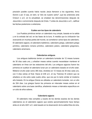 precisión posible cuando había nacido Jesús llamaron a los siguientes; Anno
Domini o.ad. O sea, en latín, la "año de nuestro señor", que los anteriores ante
Cristum o a.C. en la actualidad, se emplean las denominaciones después de
Jesucristo o comúnmente después de Cristo. Y antes de Jesucristo o a.C., calificar
las fechas posteriores o anteriores.
Cuáles son los tipos de calendario
Los Pueblos primitivos tenían un calendario muy simple, basada en la salida
y en la entrada del sol, en las fases de la luna. A medida que la civilización fue
avanzando en muchas partes del mundo, se cometieron varios tipos de calendario.
El calendario egipcio, el calendario babilónico, calendario griego, calendario griego
primitivo, calendario romano primitivo, calendario juliano, calendario gregoriano,
calendario americano.
Calendarios antiguos
Los antiguos babilonios tenían un calendario lunisolar de 12 meses lunares
de 30 días cada uno, y añadían meses extras cuando necesitaban mantener el
calendario en línea con las estaciones del año. Los antiguos egipcios fueron los
primeros en sustituir el calendario lunar por un calendario basado en el año solar.
Midieron el año solar como 365 días, divididos en 12 meses de 30 días cada uno,
con 5 días extras al final. Hacia el 238 a.C. el rey Tolomeo III ordenó que se
añadiera un día extra cada cuatro años, que era por lo tanto similar al moderno
año bisiesto. En la antigua Grecia se utilizaba un calendario lunisolar, con un año
de 354 días. Los griegos fueron los primeros en intercalar meses extras en el
calendario sobre una base científica, añadiendo meses a intervalos específicos en
un ciclo de años solares.
Calendario egipcio
El calendario más completo y exacto de los demás exactos de los demás
calendarios es el calendario egipcio que existía aproximadamente hace tiempo
atrás en el año 4241 a.C. está basado en la observación de la salida Elica de siria,
 
