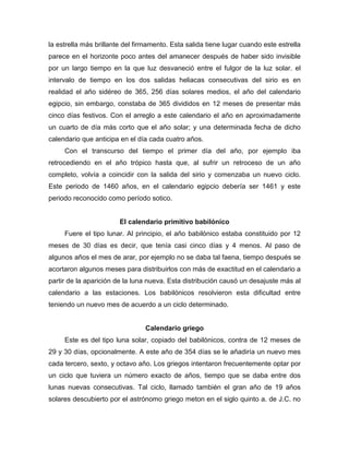 la estrella más brillante del firmamento. Esta salida tiene lugar cuando este estrella
parece en el horizonte poco antes del amanecer después de haber sido invisible
por un largo tiempo en la que luz desvaneció entre el fulgor de la luz solar. el
intervalo de tiempo en los dos salidas heliacas consecutivas del sirio es en
realidad el año sidéreo de 365, 256 días solares medios, el año del calendario
egipcio, sin embargo, constaba de 365 divididos en 12 meses de presentar más
cinco días festivos. Con el arreglo a este calendario el año en aproximadamente
un cuarto de día más corto que el año solar; y una determinada fecha de dicho
calendario que anticipa en el día cada cuatro años.
Con el transcurso del tiempo el primer día del año, por ejemplo iba
retrocediendo en el año trópico hasta que, al sufrir un retroceso de un año
completo, volvía a coincidir con la salida del sirio y comenzaba un nuevo ciclo.
Este periodo de 1460 años, en el calendario egipcio debería ser 1461 y este
periodo reconocido como período sotico.
El calendario primitivo babilónico
Fuere el tipo lunar. Al principio, el año babilónico estaba constituido por 12
meses de 30 días es decir, que tenía casi cinco días y 4 menos. Al paso de
algunos años el mes de arar, por ejemplo no se daba tal faena, tiempo después se
acortaron algunos meses para distribuirlos con más de exactitud en el calendario a
partir de la aparición de la luna nueva. Esta distribución causó un desajuste más al
calendario a las estaciones. Los babilónicos resolvieron esta dificultad entre
teniendo un nuevo mes de acuerdo a un ciclo determinado.
Calendario griego
Este es del tipo luna solar, copiado del babilónicos, contra de 12 meses de
29 y 30 días, opcionalmente. A este año de 354 días se le añadiría un nuevo mes
cada tercero, sexto, y octavo año. Los griegos intentaron frecuentemente optar por
un ciclo que tuviera un número exacto de años, tiempo que se daba entre dos
lunas nuevas consecutivas. Tal ciclo, llamado también el gran año de 19 años
solares descubierto por el astrónomo griego meton en el siglo quinto a. de J.C. no
 