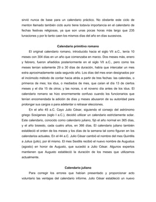 sirvió nunca de base para un calendario práctico. No obstante este ciclo de
menton llamado también ciclo aurio tiene todavía importancia en el calendario de
fechas festivas religiosas, ya que son unas pocas horas más largo que 235
lunaciones y por lo tanto caen los mismos días del año en días sucesivos.
Calendario primitivo romano
El original calendario romano, introducido hacia el siglo VII a.C., tenía 10
meses con 304 días en un año que comenzaba en marzo. Dos meses más, enero
y febrero, fueron añadidos posteriormente en el siglo VII a.C., pero como los
meses tenían solamente 29 o 30 días de duración, había que intercalar un mes
extra aproximadamente cada segundo año. Los días del mes eran designados por
el incómodo método de contar hacia atrás a partir de tres fechas: las calendas, o
primeros de mes; los idus, o mediados de mes, que caían el día 13 de ciertos
meses y el día 15 de otros; y las nonas, o el noveno día antes de los idus. El
calendario romano se hizo enormemente confuso cuando los funcionarios que
tenían encomendada la adición de días y meses abusaron de su autoridad para
prolongar sus cargos o para adelantar o retrasar elecciones.
En el año 45 a.C. Cayo Julio César, siguiendo el consejo del astrónomo
griego Sosígenes (siglo I a.C.), decidió utilizar un calendario estrictamente solar.
Este calendario, conocido como calendario juliano, fijó el año normal en 365 días,
y el año bisiesto, cada cuatro años, en 366 días. El calendario juliano también
estableció el orden de los meses y los días de la semana tal como figuran en los
calendarios actuales. En el 44 a.C. Julio César cambió el nombre del mes Quintilis
a Julius (julio), por él mismo. El mes Sextilis recibió el nuevo nombre de Augustus
(agosto) en honor de Augusto, que sucedió a Julio César. Algunos expertos
mantienen que Augusto estableció la duración de los meses que utilizamos
actualmente.
Calendario juliano
Para corregir los errores que habían presentado y proporcionar acto
voluntario las ventajas del calendario informe. Julio César estableció un nuevo
 
