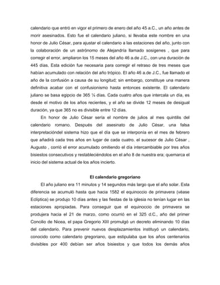 calendario que entró en vigor el primero de enero del año 45 a.C., un año antes de
morir asesinados. Esto fue el calendario juliano, si llevaba este nombre en una
honor de Julio César, para ajustar el calendario a las estaciones del año, junto con
la colaboración de un astrónomo de Alejandría llamado sosigenes , que para
corregir el error, ampliaron los 15 meses del año 46 a.de J.C., con una duración de
445 días. Esta edición fue necesaria para corregir el retraso de tres meses que
habían acumulado con relación del año trópico. El año 46 a.de J.C., fue llamado el
año de la confusión a causa de su longitud; sin embargo, constituye una manera
definitiva acabar con el confusionismo hasta entonces existente. El calendario
juliano se basa egipcio de 365 ¼ días. Cada cuatro años que intercala un día, es
desde el motivo de los años recientes, y el año se divide 12 meses de desigual
duración, ya que 365 no es divisible entre 12 días.
En honor de Julio César sería el nombre de julios al mes quintilis del
calendario romano. Después del asesinato de Julio César, una falsa
interpretacióndel sistema hizo que el día que se interponía en el mes de febrero
que añadirá cada tres años en lugar de cada cuatro. el sucesor de Julio César ,
Augusto , corrió el error acumulado omitiendo el día intercambiable por tres años
bisiestos consecutivos y restableciéndolos en el año 8 de nuestra era; quemarca el
inicio del sistema actual de los años incierto.
El calendario gregoriano
El año juliano era 11 minutos y 14 segundos más largo que el año solar. Esta
diferencia se acumuló hasta que hacia 1582 el equinoccio de primavera (véase
Eclíptica) se produjo 10 días antes y las fiestas de la iglesia no tenían lugar en las
estaciones apropiadas. Para conseguir que el equinoccio de primavera se
produjera hacia el 21 de marzo, como ocurrió en el 325 d.C., año del primer
Concilio de Nicea, el papa Gregorio XIII promulgó un decreto eliminando 10 días
del calendario. Para prevenir nuevos desplazamientos instituyó un calendario,
conocido como calendario gregoriano, que estipulaba que los años centenarios
divisibles por 400 debían ser años bisiestos y que todos los demás años
 