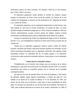 centenarios debían ser años normales. Por ejemplo, 1600 fue un año bisiesto,
pero 1700 y 1800 no lo fueron.
El calendario gregoriano recibe también el nombre de cristiano, porque
emplea el nacimiento de Cristo como punto de partida. Las fechas de la era
cristiana son designadas a menudo con las abreviaturas d.C. (después de Cristo)
y a.C. (antes de Cristo)
El calendario gregoriano se fue adoptando lentamente en toda Europa. Hoy
está vigente en casi todo el mundo occidental y en partes de Asia. La Unión
Soviética adoptó el calendario gregoriano en 1918, y Grecia lo adoptó en 1923 por
motivos administrativos, aunque muchos países de religión cristiana oriental
conservaron el calendario juliano para la celebración de las fiestas de la iglesia.
Aunque el nacimiento de Cristo fue originalmente fijado el 25 de diciembre
del año 1 a.C., los investigadores modernos lo sitúan ahora hacia el cuarto año de
nuestra era.
Puesto que el calendario gregoriano todavía supone meses de distinta
duración, haciendo que fechas y días de la semana cambien con el tiempo, se han
hecho numerosas propuestas para un calendario reformado más práctico. Estas
propuestas incluyen un calendario fijo de 13 meses iguales y un calendario
universal de cuatro periodos trimestrales idénticos. Hasta ahora no se ha adoptado
ninguno.
Piedra del sol o calendario azteca
Probablemente es el monolito más antiguo que se conserva de la cultura
prehispánica, cuya fecha de construcción fue alrededor del año 1479. Los motivos
escultóricos que cubren su superficie parecen ser un resumen de la compleja
cosmogonía azteca.
Se trata de una roca de basalto olivino, de unas 25 toneladas y 3,58 metros
de diámetro, tallada, según algunos arqueólogos, a finales del siglo XV. Fue
hallada en el zócalo de la ciudad de México el 17 de diciembre de 1790, con
motivo de las obras que se llevaron a cabo para el nuevo empedrado de dicha
plaza. En principio fue colocada en una de las torres de la catedral; más tarde, en
1885, pasó al Museo Nacional en el centro de la ciudad y finalmente, en 1964, al
 