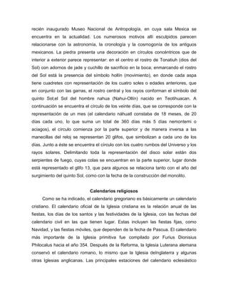 recién inaugurado Museo Nacional de Antropología, en cuya sala Mexica se
encuentra en la actualidad. Los numerosos motivos allí esculpidos parecen
relacionarse con la astronomía, la cronología y la cosmogonía de los antiguos
mexicanos. La piedra presenta una decoración en círculos concéntricos que de
interior a exterior parece representar: en el centro el rostro de Tonatiuh (dios del
Sol) con adornos de jade y cuchillo de sacrificio en la boca; enmarcando el rostro
del Sol está la presencia del símbolo hollín (movimiento), en donde cada aspa
tiene cuadretes con representación de los cuatro soles o edades anteriores, que
en conjunto con las garras, el rostro central y los rayos conforman el símbolo del
quinto Sol,el Sol del hombre nahua (Nahui-Ollín) nacido en Teotihuacan. A
continuación se encuentra el círculo de los veinte días, que se corresponde con la
representación de un mes (el calendario náhuatl constaba de 18 meses, de 20
días cada uno, lo que suma un total de 360 días más 5 días nemontemi o
aciagos), el círculo comienza por la parte superior y de manera inversa a las
manecillas del reloj se representan 20 glifos, que simbolizan a cada uno de los
días. Junto a éste se encuentra el círculo con los cuatro rumbos del Universo y los
rayos solares. Delimitando toda la representación del disco solar están dos
serpientes de fuego, cuyas colas se encuentran en la parte superior, lugar donde
está representado el glifo 13, que para algunos se relaciona tanto con el año del
surgimiento del quinto Sol, como con la fecha de la construcción del monolito.
Calendarios religiosos
Como se ha indicado, el calendario gregoriano es básicamente un calendario
cristiano. El calendario oficial de la Iglesia cristiana es la relación anual de las
fiestas, los días de los santos y las festividades de la Iglesia, con las fechas del
calendario civil en las que tienen lugar. Estas incluyen las fiestas fijas, como
Navidad, y las fiestas móviles, que dependen de la fecha de Pascua. El calendario
más importante de la Iglesia primitiva fue compilado por Furius Dionisius
Philocalus hacia el año 354. Después de la Reforma, la Iglesia Luterana alemana
conservó el calendario romano, lo mismo que la Iglesia deInglaterra y algunas
otras Iglesias anglicanas. Las principales estaciones del calendario eclesiástico
 