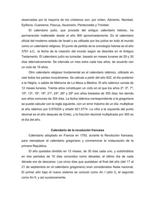observadas por la mayoría de los cristianos son, por orden, Adviento, Navidad,
Epifanía, Cuaresma, Pascua, Ascensión, Pentecostés y Trinidad.
El calendario judío, que procede del antiguo calendario hebreo, ha
permanecido inalterable desde el año 900 aproximadamente. Es el calendario
oficial del moderno estado de Israel y es utilizado por los judíos en todo el mundo
como un calendario religioso. El punto de partida de la cronología hebrea es el año
3761 a.C., la fecha de la creación del mundo según se describe en el Antiguo
Testamento. El calendario judío es lunisolar, basado en meses lunares de 29 y 30
días alternativamente. Se intercala un mes extra cada tres años, de acuerdo con
un ciclo de 19 años.
Otro calendario religioso fundamental es el calendario islámico, utilizado en
casi todos los países musulmanes. Se calcula a partir del año 622, el día posterior
a la Hégira, o salida de Mahoma de La Meca a Medina. El año islámico consta de
12 meses lunares. Treinta años constituyen un ciclo en el que los años 2º, 5º, 7º,
10º, 13º, 16º, 18º, 21º, 24º, 26º y 29º son años bisiestos de 355 días; los demás
son años comunes de 354 días. La fecha islámica correspondiente a la gregoriana
se puede calcular con la regla siguiente, con un error máximo de un día: multiplicar
el año islámico por 0.970224 y añadir 621.5774. La cifra a la izquierda del punto
decimal es el año después de Cristo, y la fracción decimal multiplicada por 365 es
el día del año.
Calendario de la revolución francesa
Calendario adoptado en Francia en 1793, durante la Revolución francesa,
para reemplazar el calendario gregoriano y conmemorar la instauración de la
primera República.
El año quedaba dividido en 12 meses, de 30 días cada uno, y subdivididos
en tres periodos de 10 días conocidos como décadas; el último día de cada
década era de descanso. Los cinco días que quedaban al final del año (del 17 al
21 de septiembre en el calendario gregoriano) eran considerados fiesta nacional.
El primer año bajo el nuevo sistema se conoció como An I (año I), el segundo
como An II, y así sucesivamente.
 
