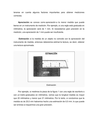 tenerse en cuenta algunos factores importantes para obtener mediciones
correctas.
Apreciación: se conoce como apreciación a la menor medida que puede
leerse en un instrumento de medición. Por ejemplo, si una regla está graduada en
milímetros, la apreciación será de 1 mm. Si necesitamos gran precisión en la
medición, una apreciación de 1 mm puede ser insuficiente.
Estimación: si la medida de un objeto no coincide con la apreciación del
instrumento de medida, entonces deberemos estimar la lectura, es decir, obtener
una lectura aproximada.
Estimación
Por ejemplo, si medimos la pieza de la figura 1 con una regla de escritorio o
con un metro graduados en milímetros, vemos que la longitud medida es mayor
que 20 milímetros y menor que 21 milímetros. Por lo tanto, si concluimos que la
medida es de 20,5 mm habremos hecho una estimación de 0,5 mm, lo que puede
ser erróneo si requerimos una gran precisión.
 