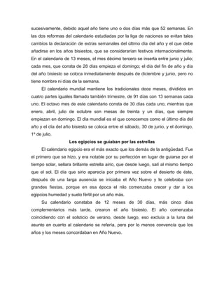 sucesivamente, debido aquel año tiene uno o dos días más que 52 semanas. En
las dos reformas del calendario estudiadas por la liga de naciones se evitan tales
cambios la declaración de extras semanales del último día del año y el que debe
añadirse en los años bisiestos, que se considerarían festivos internacionalmente.
En el calendario de 13 meses, el mes décimo tercero se inserta entre junio y julio;
cada mes, que consta de 28 días empieza el domingo; el día del fin de año y día
del año bisiesto se coloca inmediatamente después de diciembre y junio, pero no
tiene nombre ni días de la semana.
El calendario mundial mantiene los tradicionales doce meses, divididos en
cuatro partes iguales llamado también trimestre, de 91 días con 13 semanas cada
uno. El octavo mes de este calendario consta de 30 días cada uno, mientras que
enero, abril, julio de octubre son mesas de treinta y un días, que siempre
empiezan en domingo. El día mundial es el que conocemos como el último día del
año y el día del año bisiesto se coloca entre el sábado, 30 de junio, y el domingo,
1º de julio.
Los egipcios se guiaban por las estrellas
El calendario egipcio era el más exacto que los demás de la antigüedad. Fue
el primero que se hizo, y era notable por su perfección en lugar de guiarse por el
tiempo solar, sellara brillante estrella airio, que desde luego, salí al mismo tiempo
que el sol. El día que sirio aparecía por primera vez sobre el desierto de éste,
después de una larga ausencia se iniciaba el Año Nuevo y le celebraba con
grandes fiestas, porque en esa época el nilo comenzaba crecer y dar a los
egipcios humedad y suelo fértil por un año más.
Su calendario constaba de 12 meses de 30 días, más cinco días
complementarios más tarde, crearon el año bisiesto. El año comenzaba
coincidiendo con el solsticio de verano, desde luego, eso excluía a la luna del
asunto en cuanto al calendario se refería, pero por lo menos convencía que los
años y los meses concordaban en Año Nuevo.
 