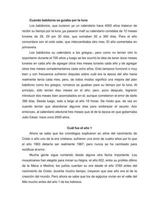 Cuando babilonia se guiaba por la luna
Los babilonios, que tuvieron ya un calendario hace 4000 años trataron de
recibir su tiempo por la luna ¡ya pasaron mal! su calendario constaba de 12 meses
lunares de 28, 29 por 30 días, que sumaban 50 a 360 días. Para el año
concordara con el ciclo solar, que intercambiaba otro mes. El año comentaba en
primavera.
Los babilonios su calendario a los griegos.; pero como no tenían otro lo
soportaron durante el 700 años y luego se les ocurrió la idea de tener doce meses
lunares en cada año de agregar otros tres meses lunares cada año y de agregar
otros tres meses complementarios cada ocho años. Esto tampoco funcionó o muy
bien y con frecuencia sufrieron disputas sobre cuál era la época del año hacia
realmente tenía cada mes; pero, de todos modos significó una mejora del plan
babilonio como los griegos, romanos se guiaban para su tiempo por la luna. Al
principio, sólo tenían diez meses en el año; pero, poco después, lograron
introducir dos meses bien acomodados en el, aunque cometieron el error de darle
366 días. Desde luego, esto a largo al año 18 horas. De modo que, de vez en
cuando tenían que abandonar algunos días para enderezar el asunto. Aún
entonces, al calendario electoral tres meses que el de la época en que gobernaba
Julio César, hace unos 2000 años.
Cuál fue el año 1
Ahora se sabe que los cronólogos explicaron en años del nacimiento de
Cristo o año uno de la era cristiana, sufrieron una error de cuatro años por lo que
el año 1963 debería ser realmente 1967; pero nunca se ha cambiado para
rectificar el error.
Mucha gente sigue contando desde alguna otra fecha importante. Los
musulmanes han elegido para iniciar su hégira, el año 622, entre su profeta último
de la Meca a Medina; los judíos cuentan su era desde el año 3760 antes del
nacimiento de Cristo; durante mucho tiempo, creyeron que ese año era el de la
creación del mundo. Pero ahora se sabe que los de egipcios vivían en el valle del
Nilo mucho antes del año 1 de los hebreos.
 