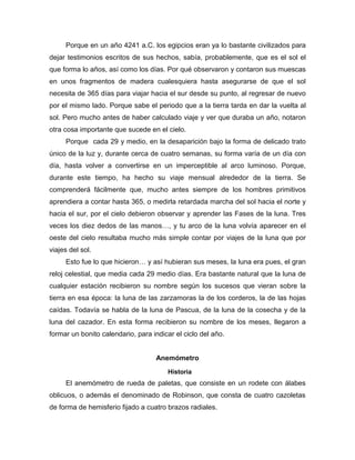 Porque en un año 4241 a.C. los egipcios eran ya lo bastante civilizados para
dejar testimonios escritos de sus hechos, sabía, probablemente, que es el sol el
que forma lo años, así como los días. Por qué observaron y contaron sus muescas
en unos fragmentos de madera cualesquiera hasta asegurarse de que el sol
necesita de 365 días para viajar hacia el sur desde su punto, al regresar de nuevo
por el mismo lado. Porque sabe el periodo que a la tierra tarda en dar la vuelta al
sol. Pero mucho antes de haber calculado viaje y ver que duraba un año, notaron
otra cosa importante que sucede en el cielo.
Porque cada 29 y medio, en la desaparición bajo la forma de delicado trato
único de la luz y, durante cerca de cuatro semanas, su forma varía de un día con
día, hasta volver a convertirse en un imperceptible al arco luminoso. Porque,
durante este tiempo, ha hecho su viaje mensual alrededor de la tierra. Se
comprenderá fácilmente que, mucho antes siempre de los hombres primitivos
aprendiera a contar hasta 365, o medirla retardada marcha del sol hacia el norte y
hacia el sur, por el cielo debieron observar y aprender las Fases de la luna. Tres
veces los diez dedos de las manos…, y tu arco de la luna volvía aparecer en el
oeste del cielo resultaba mucho más simple contar por viajes de la luna que por
viajes del sol.
Esto fue lo que hicieron… y así hubieran sus meses, la luna era pues, el gran
reloj celestial, que media cada 29 medio días. Era bastante natural que la luna de
cualquier estación recibieron su nombre según los sucesos que vieran sobre la
tierra en esa época: la luna de las zarzamoras la de los corderos, la de las hojas
caídas. Todavía se habla de la luna de Pascua, de la luna de la cosecha y de la
luna del cazador. En esta forma recibieron su nombre de los meses, llegaron a
formar un bonito calendario, para indicar el ciclo del año.
Anemómetro
Historia
El anemómetro de rueda de paletas, que consiste en un rodete con álabes
oblicuos, o además el denominado de Robinson, que consta de cuatro cazoletas
de forma de hemisferio fijado a cuatro brazos radiales.
 