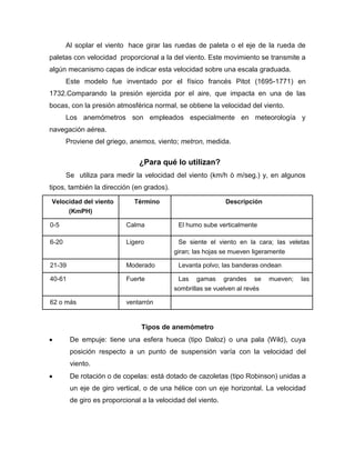 Al soplar el viento hace girar las ruedas de paleta o el eje de la rueda de
paletas con velocidad proporcional a la del viento. Este movimiento se transmite a
algún mecanismo capas de indicar esta velocidad sobre una escala graduada.
Este modelo fue inventado por el físico francés Pitot (1695-1771) en
1732.Comparando la presión ejercida por el aire, que impacta en una de las
bocas, con la presión atmosférica normal, se obtiene la velocidad del viento.
Los anemómetros son empleados especialmente en meteorología y
navegación aérea.
Proviene del griego, anemos, viento; metron, medida.
¿Para qué lo utilizan?
Se utiliza para medir la velocidad del viento (km/h ò m/seg.) y, en algunos
tipos, también la dirección (en grados).
Velocidad del viento
(KmPH)
Término Descripción
0-5 Calma El humo sube verticalmente
6-20 Ligero Se siente el viento en la cara; las veletas
giran; las hojas se mueven ligeramente
21-39 Moderado Levanta polvo; las banderas ondean
40-61 Fuerte Las gamas grandes se mueven; las
sombrillas se vuelven al revés
62 o más ventarrón
Tipos de anemómetro
De empuje: tiene una esfera hueca (tipo Daloz) o una pala (Wild), cuya
posición respecto a un punto de suspensión varía con la velocidad del
viento.
De rotación o de copelas: está dotado de cazoletas (tipo Robinson) unidas a
un eje de giro vertical, o de una hélice con un eje horizontal. La velocidad
de giro es proporcional a la velocidad del viento.
 